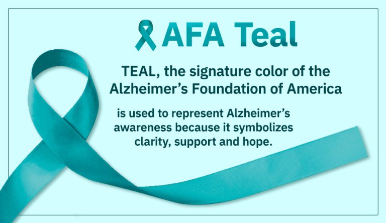 TEAL, the signature color of the Alzheimer’s Foundation of America is used to represent Alzheimer’s awareness because it symbolizes clarity, support and hope.